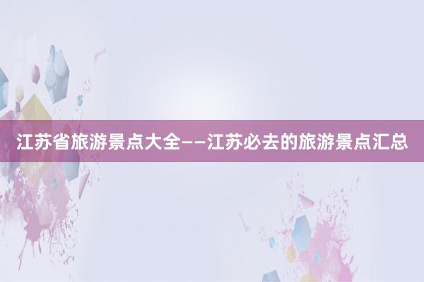 江苏省旅游景点大全——江苏必去的旅游景点汇总