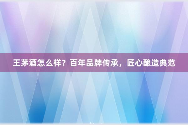 王茅酒怎么样？百年品牌传承，匠心酿造典范