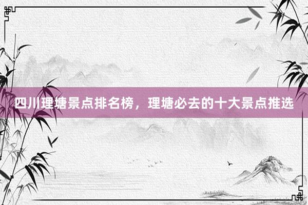 四川理塘景点排名榜，理塘必去的十大景点推选