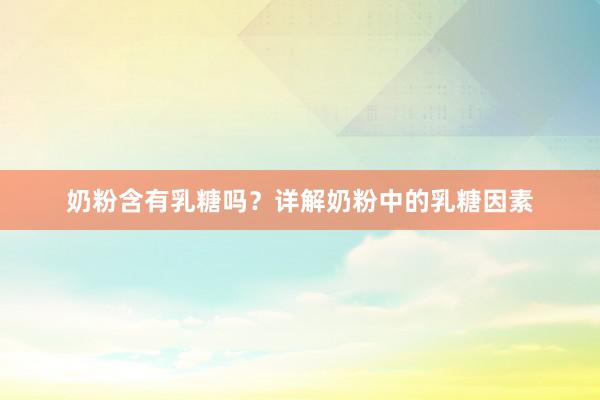 奶粉含有乳糖吗？详解奶粉中的乳糖因素