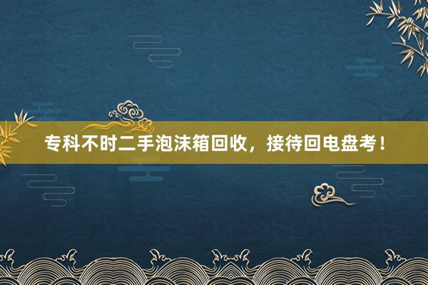 专科不时二手泡沫箱回收，接待回电盘考！