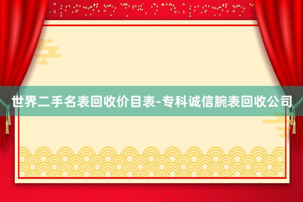 世界二手名表回收价目表-专科诚信腕表回收公司