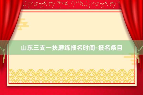 山东三支一扶磨练报名时间-报名条目